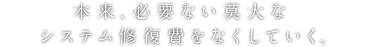 本来、必要ない莫大なシステム修復費をなくしていく。